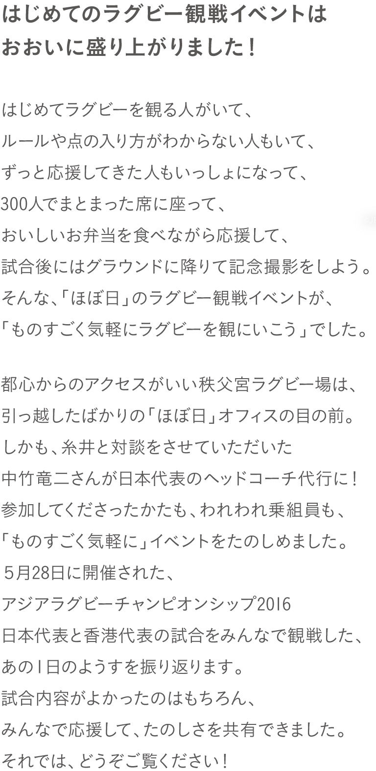 はじめてのラグビー観戦イベントは
おおいに盛り上がりました！
はじめてラグビーを観る人がいて、
ルールや点の入り方がわからない人もいて、
ずっと応援してきた人もいっしょになって、
300人でまとまった席に座って、
おいしいお弁当を食べながら応援して、
試合後にはグラウンドに降りて記念撮影をしよう。
そんな、「ほぼ日」のラグビー観戦イベントが、
「ものすごく気軽にラグビーを観にいこう」でした。

都心からのアクセスがいい秩父宮ラグビー場は、
引っ越したばかりの「ほぼ日」オフィスの目の前。
しかも、糸井と対談をさせていただいた
中竹竜二さんが日本代表のヘッドコーチ代行に！
参加してくださったかたも、われわれ乗組員も、
「ものすごく気軽に」イベントをたのしめました。
５月28日に開催された、
アジアラグビーチャンピオンシップ2016
日本代表と香港代表の試合をみんなで観戦した、
あの１日のようすを振り返ります。
試合内容がよかったのはもちろん、
みんなで応援して、たのしさを共有できました。
それでは、どうぞご覧ください！
