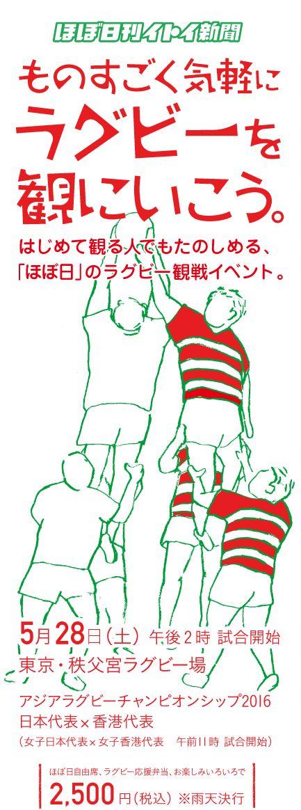 ほぼ日刊イトイ新聞
		ものすごく気軽に
ラグビーを観にいこう。
はじめて観る人でもたのしめる、
「ほぼ日」のラグビー観戦イベント。

5月28日（土）午後2時 試合開始
東京・秩父宮ラグビー場
アジアラグビーチャンピオンシップ2016
日本代表 ✕ 香港代表
（女子日本代表 ✕ 女子香港代表　午前11時試合開始）
ほぼ日自由席＋ラグビー応援弁当＋お楽しみいろいろで
2,500円