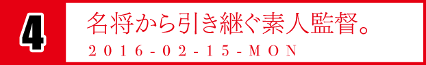 4　名将から引き継ぐ素人監督。　2016-02-15-MON