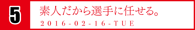 5　素人だから選手に任せる。　2016-02-16-TUE