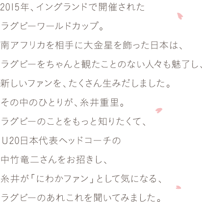2015年、イングランドで開催されたラグビーワールドカップ。南アフリカを相手に大金星を飾った日本は、ラグビーをちゃんと観たことのない人々も魅了し、新しいファンを、たくさん生みだしました。その中のひとりが、糸井重里。ラグビーのことをもっと知りたくて、Ｕ20日本代表ヘッドコーチの中竹竜二さんをお招きし、糸井が「にわかファン」として気になる、ラグビーのあれこれを聞いてみました。