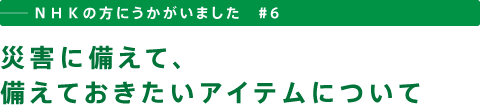 ──ＮＨＫの方にうかがいました　＃６　災害に備えて、備えておきたいアイテムについて