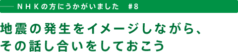 ──ＮＨＫの方にうかがいました　＃８　地震の発生をイメージしながら、その話し合いをしておこう