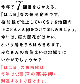 「ほぼ日」春の恒例企画。桜前線が北上していくさまを	地図の上にどんどん印をつけて楽しみましょう。3月の前半に寒い日が続いたので、前線の北上のスピードはどうなることやら‥‥。北海道の宗谷岬に桜が咲くまで続けますよ。