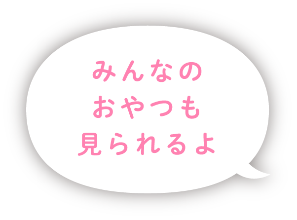 みんなのおやつも見られるよ