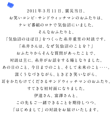 2011年３月11日、震災当日、 お笑いコンビ・サンドウィッチマンのおふたりは、 テレビ番組のロケで気仙沼にいました。 そんなおふたりと、 「気仙沼のほぼ日」をつくった糸井重里の対談です。 「糸井さんは、なぜ気仙沼のことを？」 おふたりからそんな質問があったことで、 対談は主に、糸井がお話をする場となりました。 あの日のこと、今日までのこと、そして未来のこと‥‥。 深くうなづきながら、ときどき笑いながら、 耳をかたむけてくださるサンドウィッチマンのおふたり。 すてきな初対面になりました。 伊達さん、富澤さんと、 この先もご一緒できることを期待しつつ、 「はじめまして」の対談をお届けいたします。