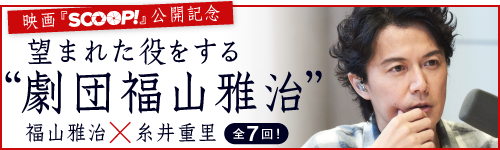 映画『ＳＣＯＯＰ！』公開記念
糸井重里 ✕ 福山雅治
望まれた役をする”劇団福山雅治”