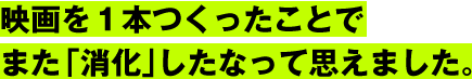 映画を１本つくったことで
また「消化」したなって思えました。