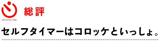 ～ 総評 ～
セルフタイマーはコロッケといっしょ。 