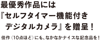 最優秀作品には
『セルフタイマー機能付き
　デジタルカメラ』を贈呈！
　佳作（10点ほど）にも、なかなかナイスな記念品を！