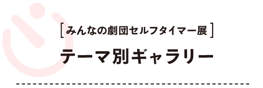 みんなの劇団セルフタイマー展 〈テーマ別ギャラリー〉  10のテーマに分類して展示しました。 それぞれのテーマをクリックしてご鑑賞ください。