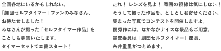 全国各地にいるかもしれない、
「劇団セルフタイマー」ファンのみなさん、
お待たせしました！
みなさんが撮った「セルフタイマー作品」を
ことしも募集いたします。
タイマーセットで本番スタート！
走れ！　レンズを見よ！　周囲の視線は気にしない！
そうして撮った作品を、どしどしお寄せください。
集まった写真でコンテストを開催しますよ。
優秀作には、なかなかナイスな景品もご用意。
審査委員は「劇団セルフタイマー」座長、
糸井重里がつとめます。