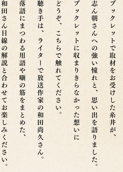 ブックレットで取材をお受けした糸井が、志ん朝さんへの強い憧れと、思い出を語りました。ブックレットに収まりきらなかった想いにどうぞ、こちらで触れてください。聴き手は、ライターで放送作家の和田尚久さん。落語にまつわる用語や噺の筋をまとめた、和田さん目線の解説と合わせてお楽しみください。