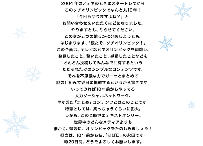 2004年のアテネのときにスタートしてから このソチオリンピックでなんと丸10年！ 「今回もやりますよね？」と お問い合わせをいただくほどになりました。 やりますとも、やらせてください、 この身が五つの輪っかに分裂しようとも。 はじまります、「観たぞ、ソチオリンピック！」 この企画は、テレビなどでオリンピックを観戦し、 発見したこと、驚いたこと、感動したことなどを どんどん投稿してみんなで共有するという ただそれだけのシンプルなコンテンツです。 それを不思議な力でガーッとまとめて 謎の仕組みで翌日に掲載するというから驚きです。 いってみれば10年前からやってる 人力ソーシャルネットワーク、 早すぎた「まとめ」コンテンツとはこのことです。 特徴としては、笑っちゃうくらいに膨大。 しかも、このご時世にテキストオンリー。 世界中のどんなメディアよりも 細かく、微妙に、オリンピックをたのしみましょう！ 担当は、10年前から私、「ほぼ日」の永田です。 約20日間、どうぞよろしくお願いします。