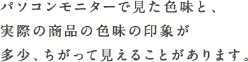 パソコンモニターで見た色味と、実際の商品の色味の印象が多少、ちがって見えることがあります。