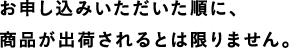 お申し込みいただいた順に、商品が出荷されるとは限りません。