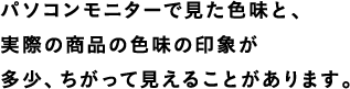 パソコンモニターで見た色味と、実際の商品の色味の印象が多少、ちがって見えることがあります。