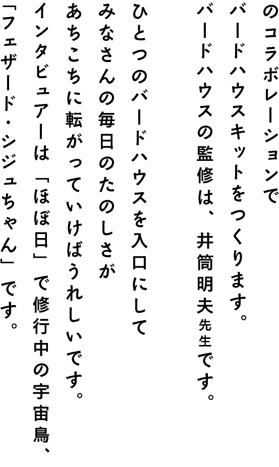 のコラボレーションでバードハウスキットをつくります。バードハウスの監修は、井筒明夫先生です。ひとつのバードハウスを入口にしてみなさんの毎日のたのしさがあちこちに転がっていけばうれしいです。インタビュアーは「ほぼ日」で修行中の宇宙鳥、「フェザード・シジュちゃん」です。