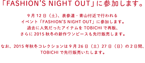 9月12日（土）、表参道・青山付近で行われる
			イベント「FASHION’S NIGHT OUT」に参加します。
			過去に人気だったアイテムをTOBICHIで再販、
			さらに2015秋冬の新作ワンピースも先行販売します。
			
			なお、2015年秋冬コレクションは
			9月26日（土）27日（日）の２日間、
			TOBICHIで先行販売いたします。