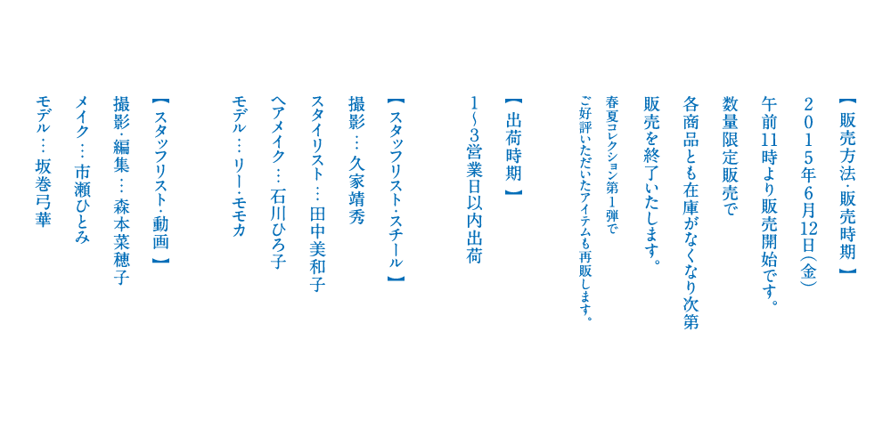 【 販売方法・販売時期 】
2015年6月16日（火）
午前11時より販売開始です。
数量限定販売で
各商品とも在庫がなくなり次第
販売を終了いたします。

春夏コレクション第1弾で
ご好評いただいたアイテムも再販します。


【 出荷時期 】
１～３営業日以内出荷

【 スタッフリスト・スチール 】
撮影 … 久家靖秀
スタイリスト … 田中美和子
ヘアメイク … 石川ひろ子
モデル … リー・モモカ

【 スタッフリスト・動画 】
撮影・編集 … 森本菜穂子
メイク … 市瀬ひとみ
モデル … 坂巻弓華