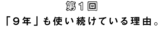 第1回　「９年」も使い続けている理由。