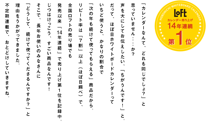 「カレンダーなんて、どれも同じでしょ？」と思っていません‥‥か？声を大にしてお伝えしたい、「ちがうんです！」と。だって、ほぼ日ホワイトボードカレンダーっていちど使うと、かなりの割合で「次の年も続けて使ってもらえる」商品だから。リピート率は「７割」以上（ほぼ日調べ）で、全国ロフトの売り場でも発売以来「14年連続」で売り上げ第１位を記録中。じつはけっこう、すごい商品なんです！そこで、長年お使いのみなさんに「どうして、続けて使ってくださるんですか？」と理由をうかがってきました。不定期連載で、おとどけしていきますね。