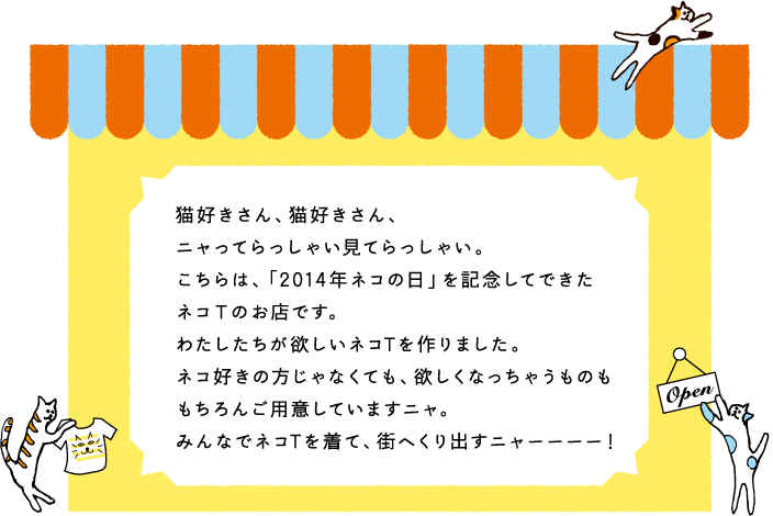 猫好きさん、猫好きさん、ニャってらっしゃい見てらっしゃい。こちらは、「2014年ネコの日」を記念してできたネコTのお店です。わたしたちがほしいネコTを作りました。ネコ好きの方じゃなくても、欲しくなっちゃうものももちろんご用意していますニャ。みんなでネコTを着て、街へくり出すニャーーーー！