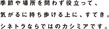 季節や場所を問わず役立って、気がるに持ち歩ける上に、すてき。シネトラならではのカシミアです。