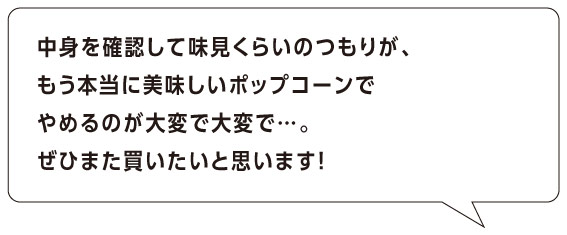 中身を確認して味見くらいのつもりが、
もう本当に美味しいポップコーンで
やめるのが大変で大変で…。
ぜひまた買いたいと思います！