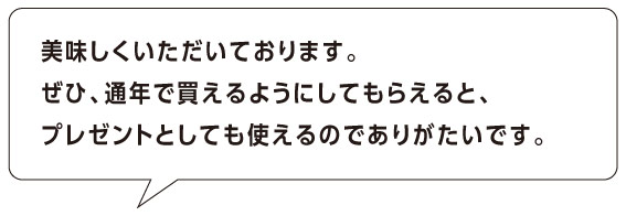 美味しくいただいております。 ぜひ、通年で買えるようにしてもらえると、
プレゼントとしても使えるのでありがたいです。