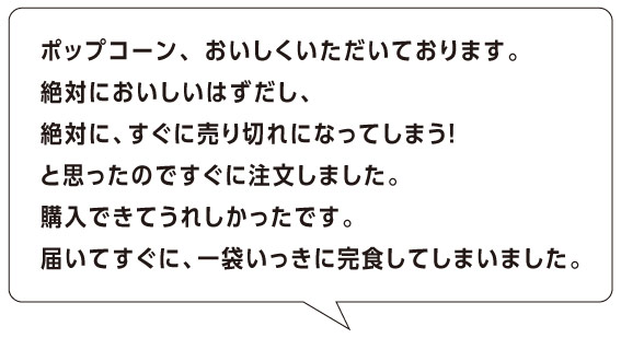 ポップコーン、 おいしくいただいております。
絶対においしいはずだし、
絶対に、すぐに売り切れになってしまう！
と思ったのですぐに注文しました。
購入できてうれしかったです。
届いてすぐに、一袋いっきに完食してしまいました。 