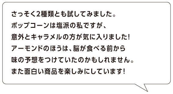 さっそく２種類とも試してみました。
ポップコーンは塩派の私ですが、
意外とキャラメルの方が気に入りました！
アーモンドのほうは、脳が食べる前から
味の予想をつけていたのかもしれません。
また面白い商品を楽しみにしています！