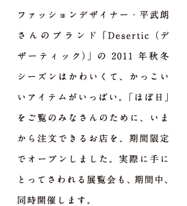 ファッションデザイナー・平武朗さんのブランド「Desertic（デザーティック）」の2011年秋冬シーズンはかわいくて、かっこいいアイテムがいっぱい。「ほぼ日」をご覧のみなさんのために、いまから注文できるお店を、期間限定でオープンしました。実際に手にとってさわれる展覧会も、期間中、同時開催します。