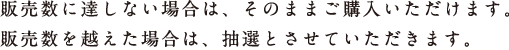 ★販売数に達しない場合は、そのままご購入いただけます。 ★販売数を越えた場合は、抽選とさせていただきます。