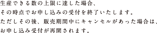 生産できる数の上限に達した場合、 その時点でお申し込みの受付を終了いたします。 ただしその後、販売期間中にキャンセルがあった場合は、 お申し込み受付が再開されます。