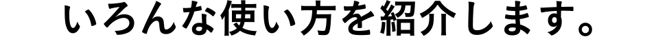 いろんな使い方を紹介します。