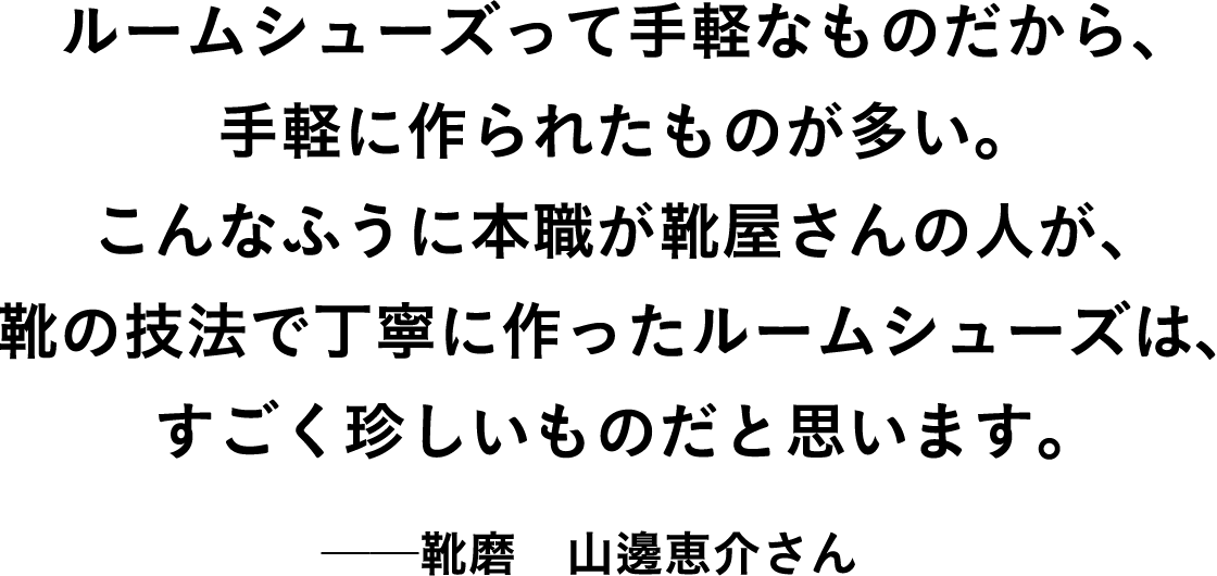 ルームシューズって手軽なものだから、手軽に作られたものが多い。こんなふうに本職が靴屋さんの人が、靴の技法で丁寧に作ったルームシューズは、すごく珍しいものだと思います。 靴磨 山邊恵介さん