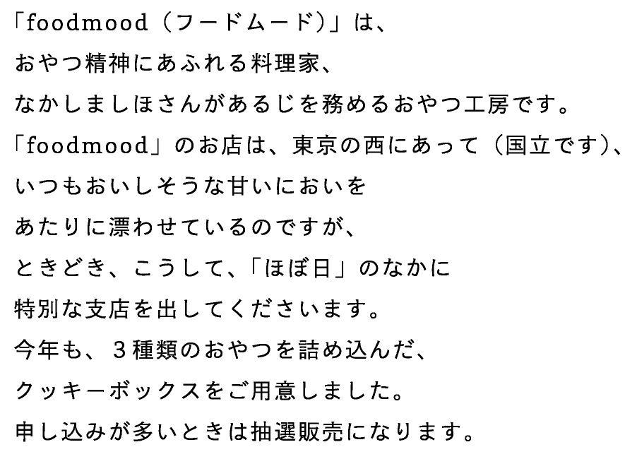 「foodmood（フードムード）」は、
おやつ精神にあふれる料理家、
なかしましほさんがあるじを務めるおやつ工房です。
「foodmood」のお店は、東京の西にあって（国立です）、
いつもおいしそうな甘いにおいを
あたりに漂わせているのですが、
ときどき、こうして、「ほぼ日」のなかに
特別な支店を出してくださいます。
今年も、３種類のおやつを詰め込んだ、
クッキーボックスをご用意しました。
申し込みが多いときは抽選販売になります。