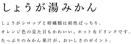 しょうが湯みかん	しょうがシロップと柑橘類は相性ばっちり。 オレンジ色の見た目もかわいい、ホットなドリンクです。 たっぷりのみかん果汁が、おいしさのポイント。 