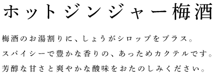 ホットジンジャー梅酒	梅酒のお湯割りに、しょうがシロップをプラス。 スパイシーで豊かな香りの、あっためカクテルです。 芳醇な甘さと爽やかな酸味をおたのしみください。