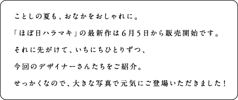 ことしの夏も、おなかをおしゃれに。「ほぼ日ハラマキ」の最新作は6月5日から販売開始です。それに先がけて、いちにちにひとりずつ、今回のデザイナーさんたちをご紹介。せっかくなので、大きな写真でげんきにご登場いただきました！