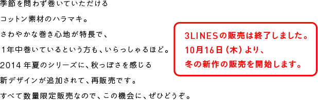 季節を問わず巻いていただける
コットン素材のハラマキ。
さわやかな巻き心地が特長で、
１年中巻いているという方も、いらっしゃるほど。
2014年夏のシリーズに、秋っぽさを感じる
新デザインが追加されて、再販売です。
すべて数量限定販売なので、この機会に、ぜひどうぞ。
3LINESの販売は終了しました。
10月16日（木）より、
冬の新作の販売を開始します。