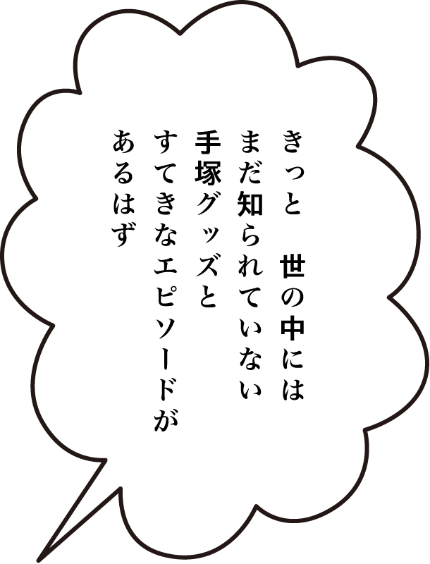 きっと、世の中には、まだ知られていない手塚グッズとすてきなエピソードがあるはず。