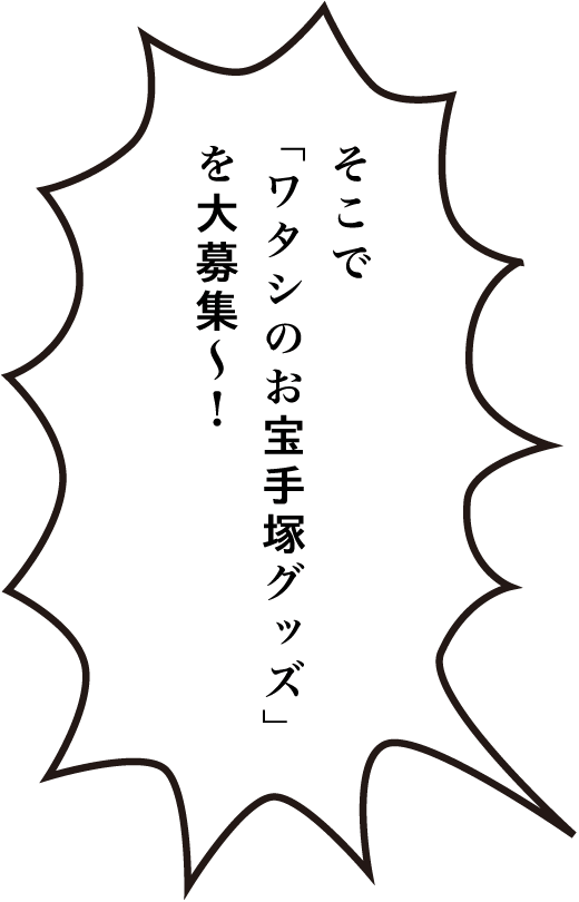 そこで「ワタシのお宝手塚グッズ」を大募集ー！