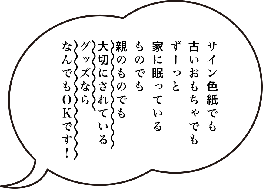 サイン色紙でも、古いおもちゃでも、ずーっと家に眠っているものでも、親のものでも、大切にされているグッズなら、なんでもOKです！　