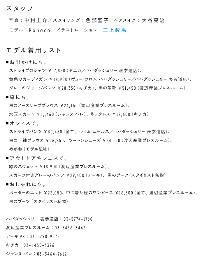 【スタッフ】 写真：中村圭介 スタイリング：色部聖子 ヘアメイク：大谷亮治 モデル：Kanoco イラスト：三上数馬 http://kazumamikami.com/   【着用リスト】 ＜お出かけにも。＞ ・ストライプのシャツ \17,850(ヤエカ/ハバダッシュリー 表参道店) ・黄色のカーディガン \18,900(ヴュー フロム ハバダッシュリー/ハバダッシュリー 表参道店) ・グレーのジャージパンツ \28,350(キチカ) ・黒の革靴 \51450(渡辺産業プレスルーム)  ＜旅にも。＞ ・水玉スカート \5,460(ジャンヌ バレ) ・白のノースリーブブラウス \24,150(渡辺産業プレスルーム) ・ネックレス \12,600(キチカ)  ＜オフィスで。＞ ・白のの半袖ブラウス \26,250、ストライプパンツ \30,450(全て、ウィム ニールス/ハバダッシュリー 表参道店) ・ツートンシューズ \24,150(渡辺産業プレスルーム) ・めがね (モデル私物)  ＜アウトドアやフェスで。＞ ・緑のスウェット \18,900(渡辺産業プレスルーム) ・スカーフ付きグレーのパンツ \29,400(アーキ) ・黒のブーツ (スタイリスト私物)  ＜おしゃれにも。＞ ・ボーダーのニット \22,050、中に着た緑のワンピース \16,800(全て渡辺産業プレスルーム) ・白のブーツ (スタイリスト私物)   ハバダッシュリー表参道店　 03-5774-1760 渡辺産業プレスルーム　03-5466-3442 アーキPR　03-5790-9572 キチカ　03-6450-3326 ジャンヌ　バレ　03-3464-7612