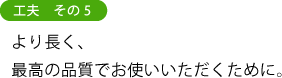 工夫　その５ より長く、 最高の品質でお使いいただくために。