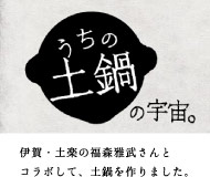 うちの土鍋の宇宙。　伊賀・土楽の福森雅武さんとコラボして、土鍋を作りました。