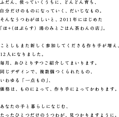 ふだん、使っていくうちに、どんどん育ち、自分だけのものになっていく、だいじなもの。そんなうつわがほしいと、2011年にはじめた「ほ＋（ほぷらす）湯のみとごはん茶わんの店」。ことしもまた新しく参加してくださる作り手が増え、12人になりました。毎月、おひとりずつご紹介してまいります。同じデザインで、複数個つくられたもの、いわゆる「一点もの」、価格は、ものによって、作り手によってかわります。あなたの手と暮らしになじむ、たったひとつだけのうつわが、見つかりますように。