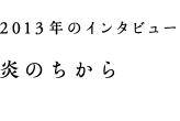 2013年のインタビュー　炎のちから